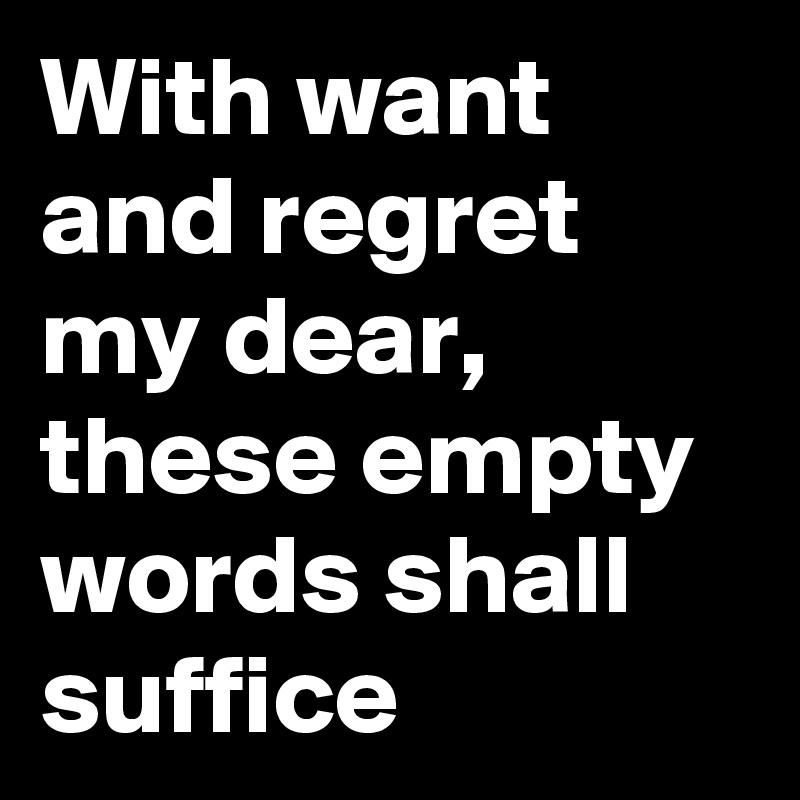 With want and regret my dear, these empty words shall suffice