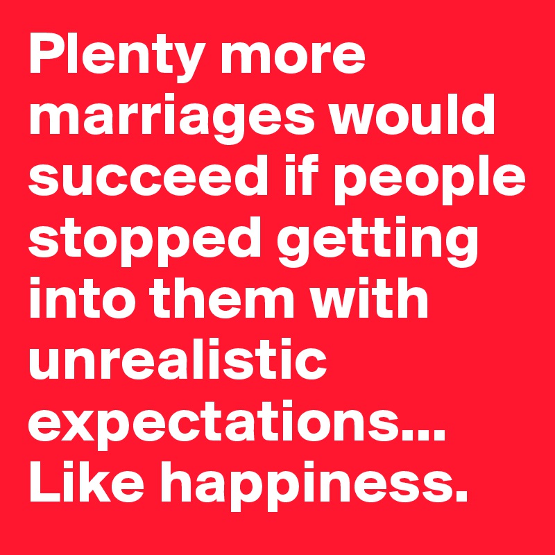 Plenty more marriages would succeed if people stopped getting into them with unrealistic expectations... Like happiness. 