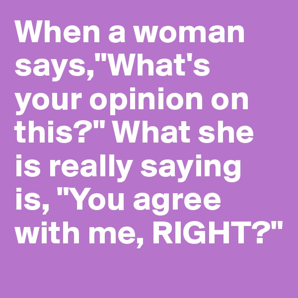 When a woman says,"What's your opinion on this?" What she is really saying is, "You agree with me, RIGHT?"