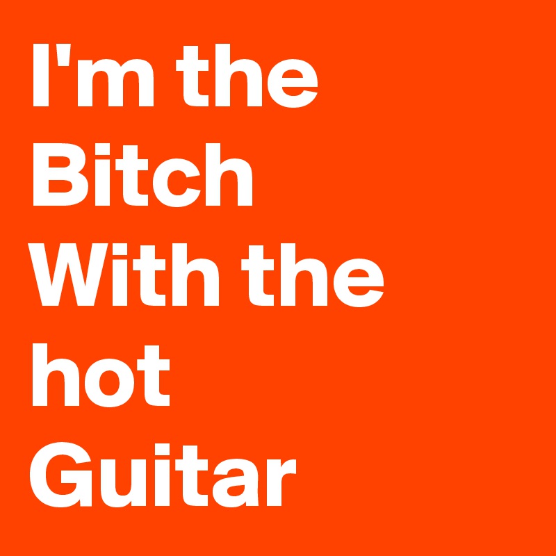 I'm the
Bitch
With the hot 
Guitar