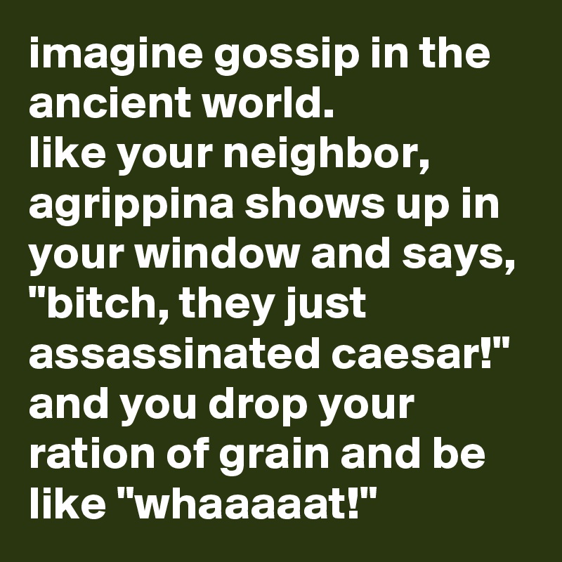 imagine gossip in the ancient world. 
like your neighbor, agrippina shows up in your window and says, "bitch, they just assassinated caesar!" and you drop your ration of grain and be like "whaaaaat!"