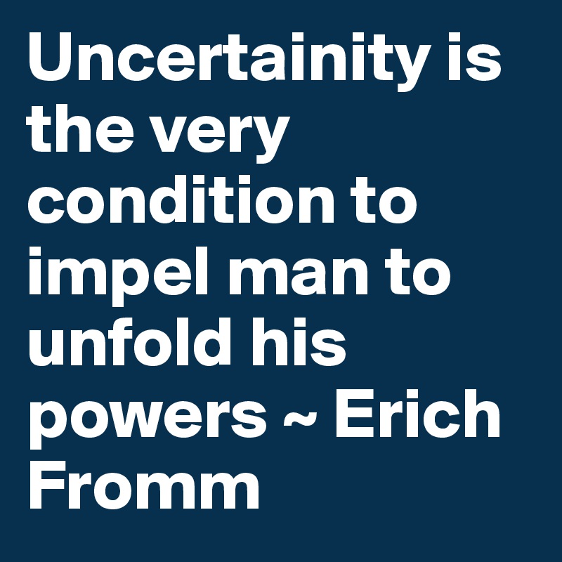 Uncertainity is the very condition to impel man to unfold his powers ~ Erich Fromm