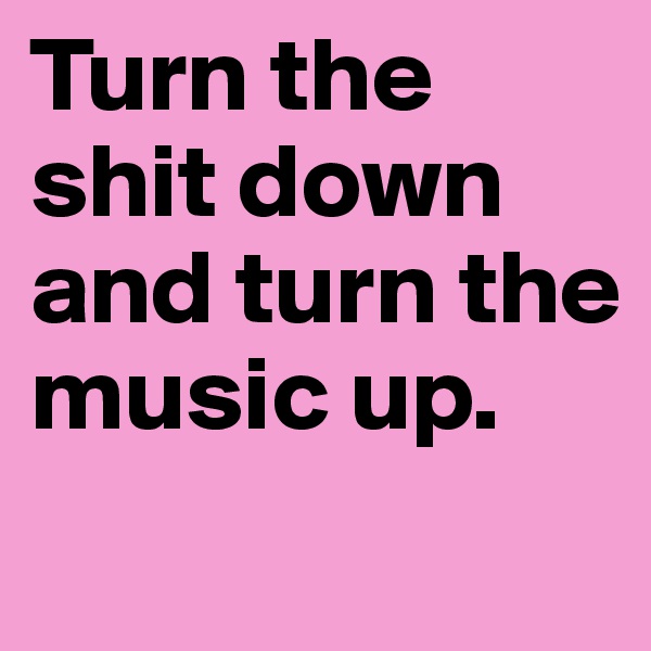 Turn the     shit down and turn the music up.
