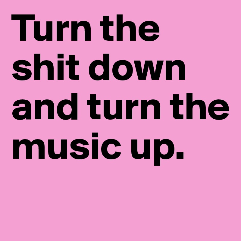Turn the     shit down and turn the music up.
