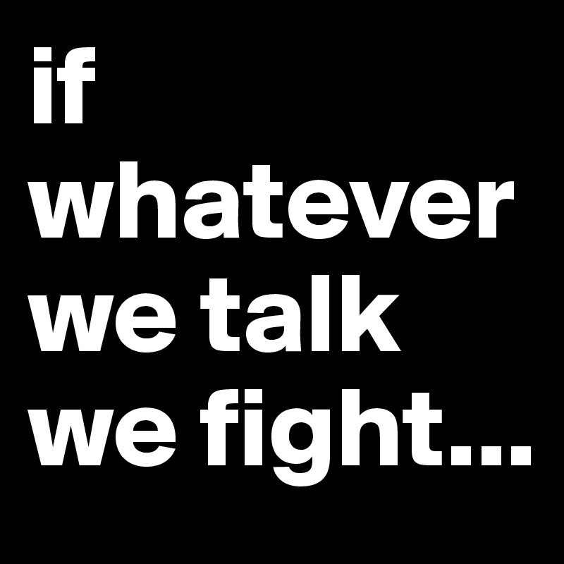 if whatever we talk we fight...