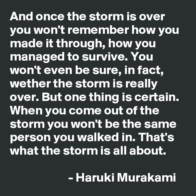 And once the storm is over you won't remember how you made it through, how you managed to survive. You won't even be sure, in fact, wether the storm is really over. But one thing is certain. When you come out of the storm you won't be the same person you walked in. That's what the storm is all about. 

                       - Haruki Murakami