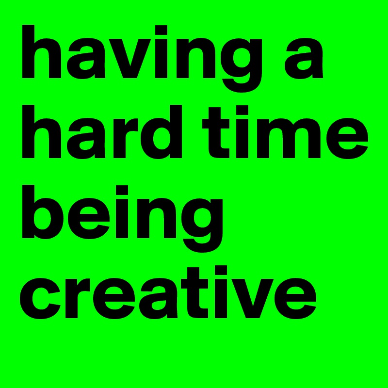 having a hard time being creative