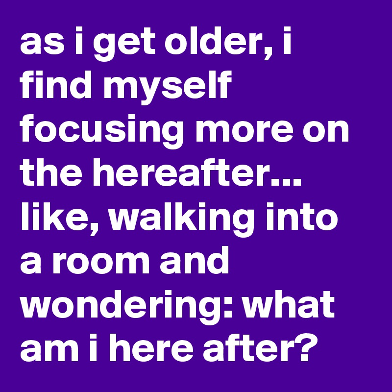 as i get older, i find myself focusing more on the hereafter...  like, walking into a room and wondering: what am i here after?
