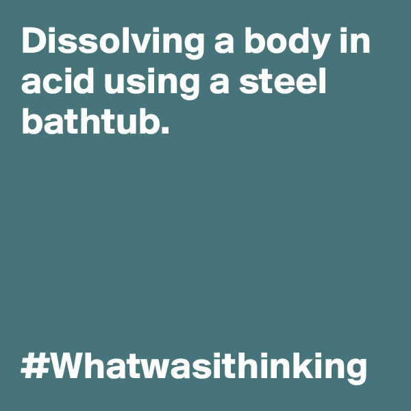 Dissolving a body in acid using a steel bathtub. 





#Whatwasithinking