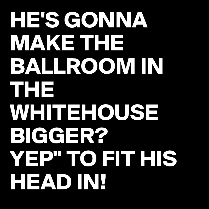 HE'S GONNA MAKE THE BALLROOM IN THE WHITEHOUSE BIGGER?
YEP" TO FIT HIS HEAD IN!