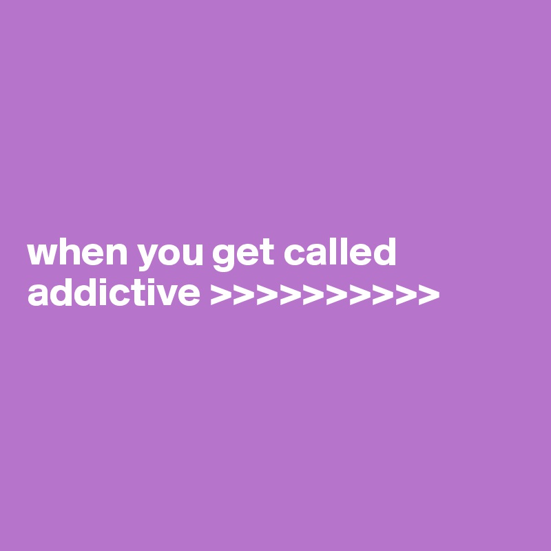 




when you get called addictive >>>>>>>>>>




