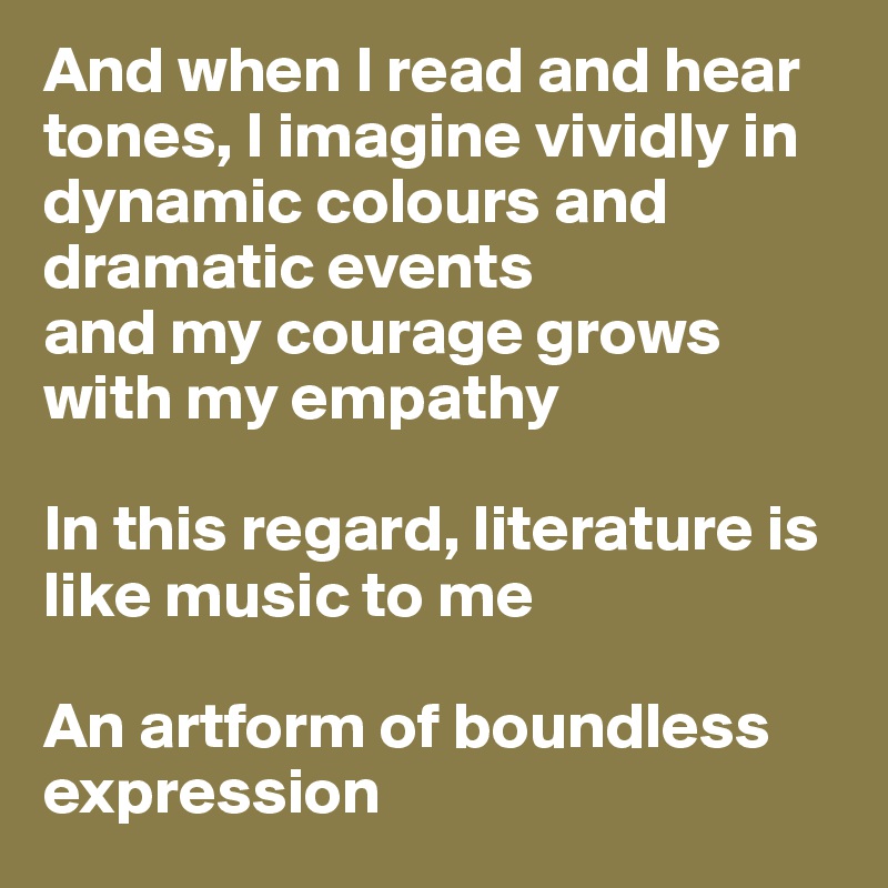 And when I read and hear tones, I imagine vividly in dynamic colours and dramatic events 
and my courage grows with my empathy 

In this regard, literature is like music to me

An artform of boundless expression