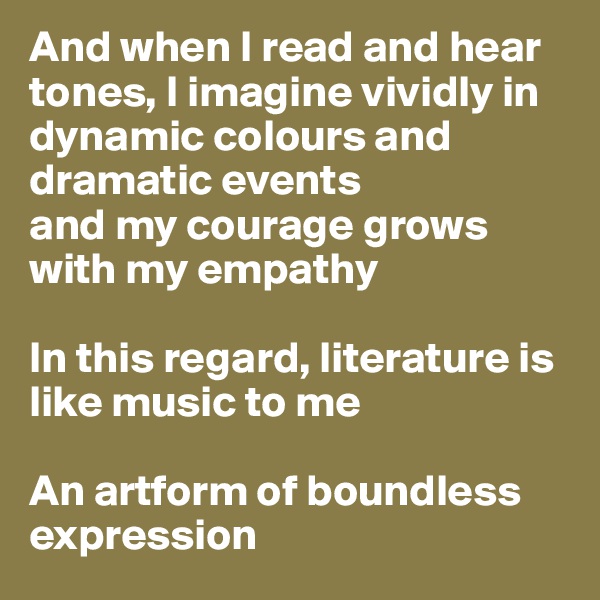 And when I read and hear tones, I imagine vividly in dynamic colours and dramatic events 
and my courage grows with my empathy 

In this regard, literature is like music to me

An artform of boundless expression