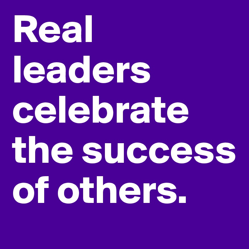 Real leaders celebrate the success of others. 