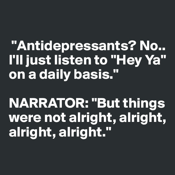 

 "Antidepressants? No..
I'll just listen to "Hey Ya" on a daily basis."

NARRATOR: "But things 
were not alright, alright, 
alright, alright."
