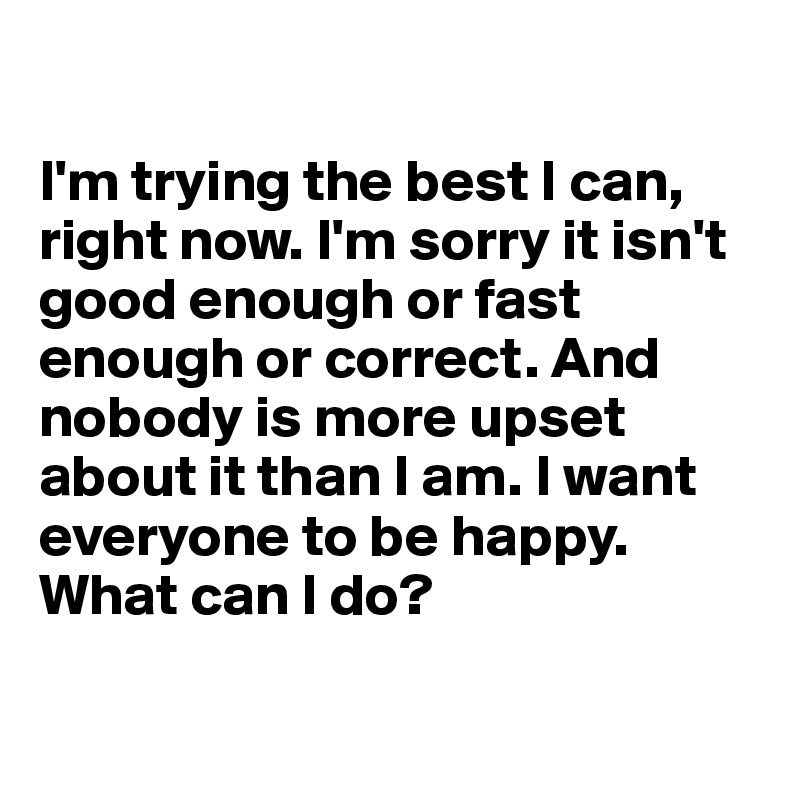 

I'm trying the best I can, right now. I'm sorry it isn't good enough or fast enough or correct. And nobody is more upset about it than I am. I want everyone to be happy. What can I do?

