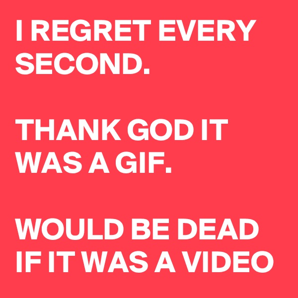 I REGRET EVERY SECOND.

THANK GOD IT WAS A GIF.

WOULD BE DEAD IF IT WAS A VIDEO