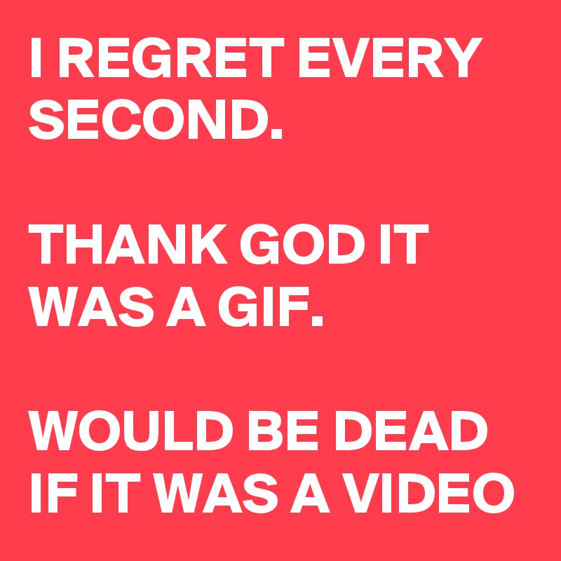 I REGRET EVERY SECOND.

THANK GOD IT WAS A GIF.

WOULD BE DEAD IF IT WAS A VIDEO