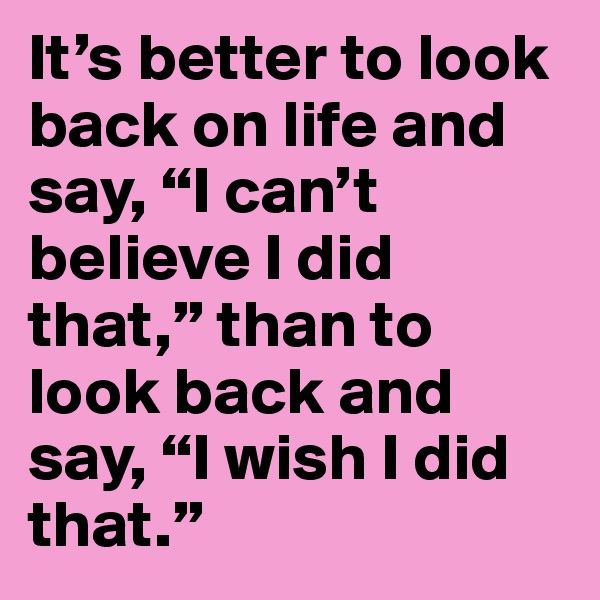 It’s better to look back on life and say, “I can’t believe I did that,” than to look back and say, “I wish I did that.”