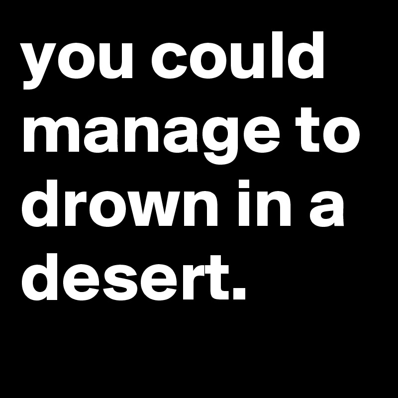 you could manage to drown in a desert.