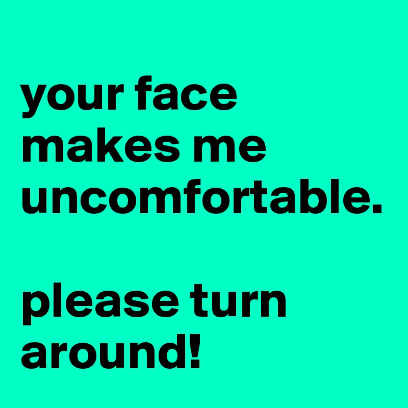 
your face makes me uncomfortable.

please turn around!