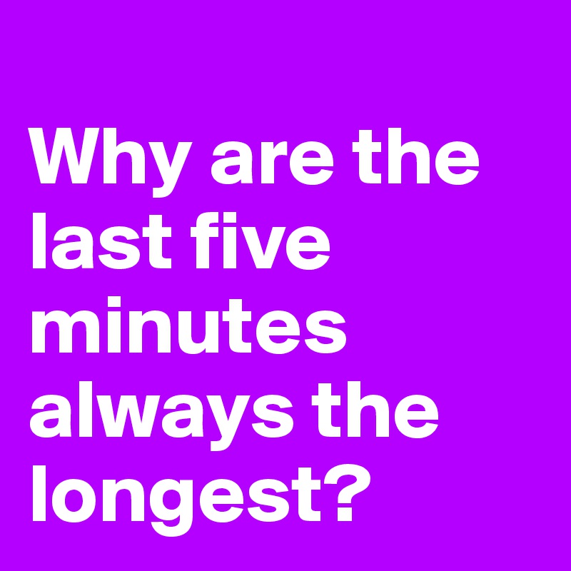 
Why are the last five minutes always the longest?