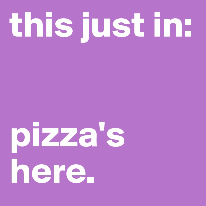 this just in: 


pizza's here.