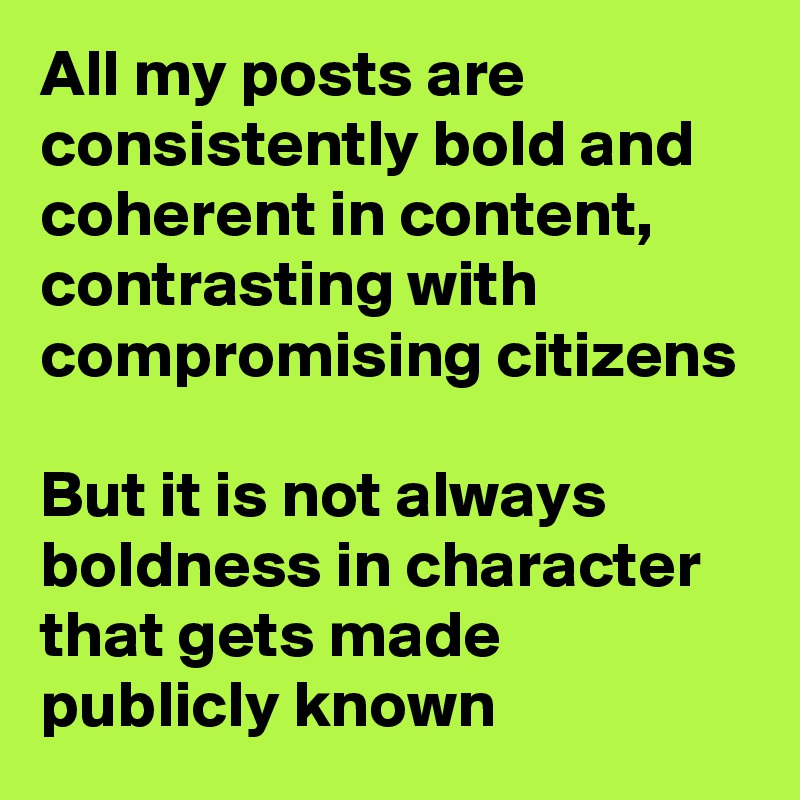 All my posts are consistently bold and coherent in content, contrasting with compromising citizens

But it is not always boldness in character that gets made publicly known