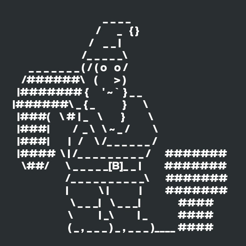                                        _ _ _ _ 
                                    /       _   { }
                                 /    _ _ |
                              /_ _ _ _ _\        
       _ _ _ _ _ _ _ ( / ( o   o /        
    /######\    (       > )
  |####### {      ' ~ `  } _ _
|######\ _ { _            }       \
  |###(    \ # | _    \        }          \
  |###|          /  _ \   \ ~ _ /          \
  |###|        |   /     \ /_ _ _ _ _ _ /
  |####  \ | /_ _ _ _ _ _ _ _ _ /      #######
    \##/       \ _ _ _ _ _[B]_ _ |          #######
                       /_ _ _ _ _ _ _ _ _ _\       #######
                       |             \ |             |          #######
                         \ _ _ _|    \ _ _ _|                ####
                        \           | _\          | _             ####
                        ( _ , _ _ _ ) _ , _ _ _ )____ #### 