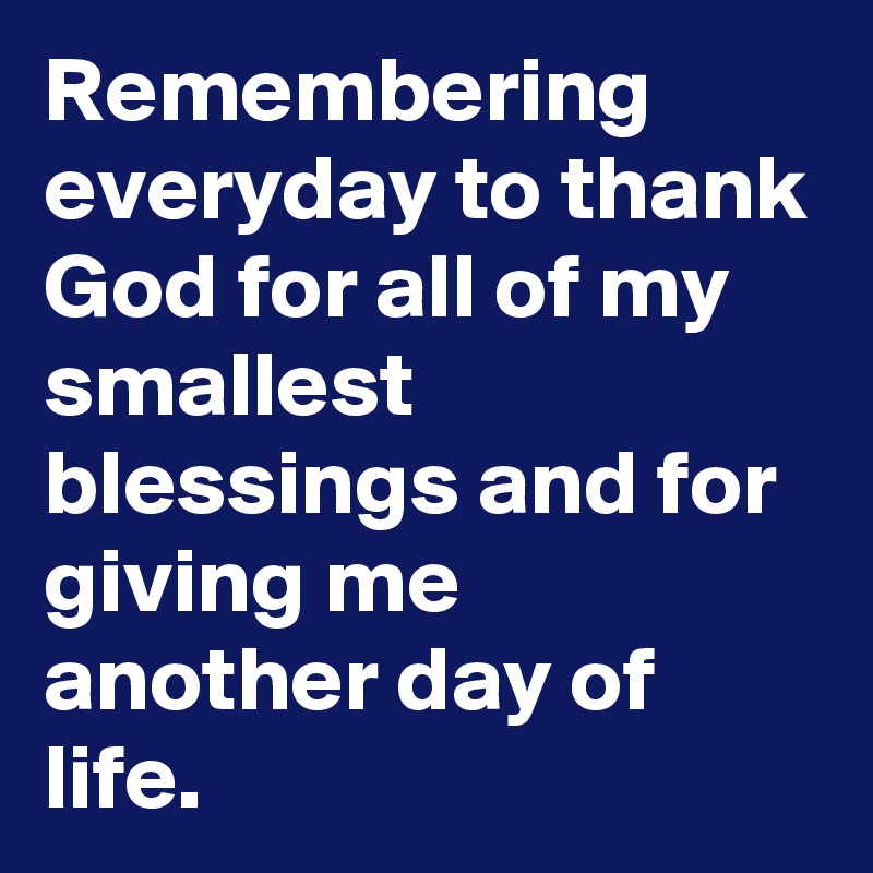 Remembering everyday to thank God for all of my smallest blessings and for giving me another day of life.