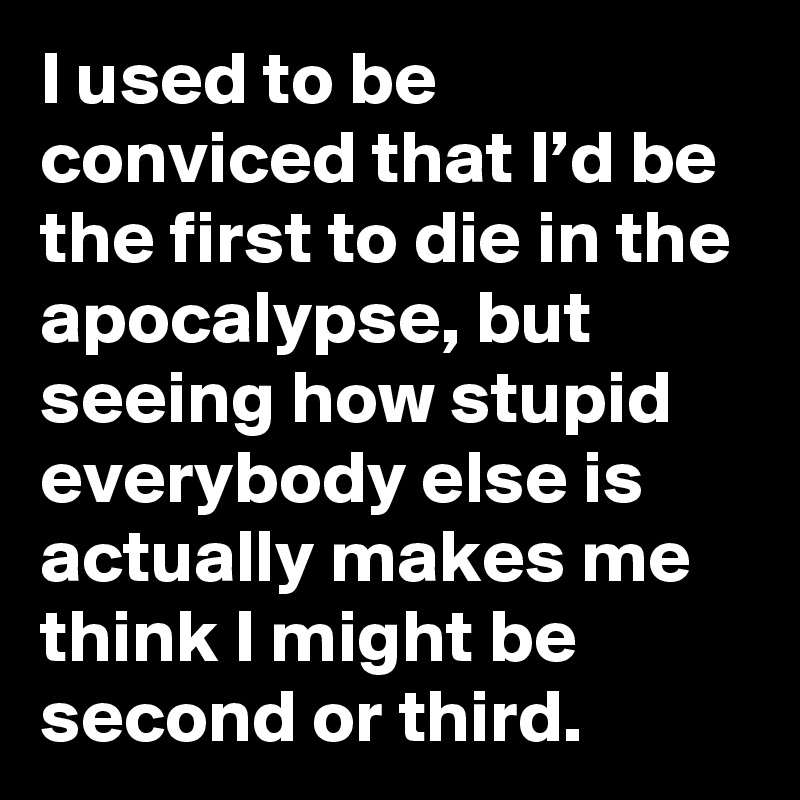 I used to be conviced that I’d be the first to die in the apocalypse, but seeing how stupid everybody else is actually makes me think I might be second or third.