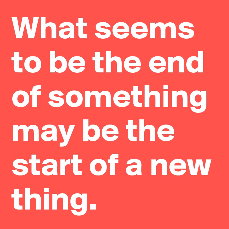 What seems to be the end of something may be the start of a new thing.