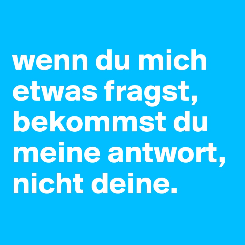 
wenn du mich etwas fragst, bekommst du meine antwort, nicht deine.
