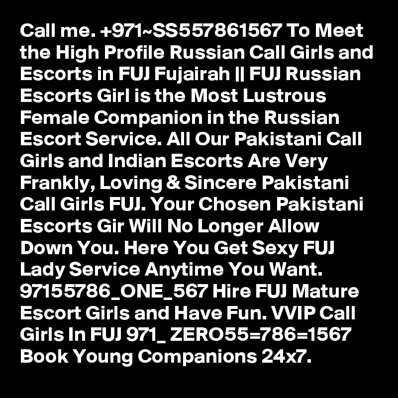 Call me. +971~SS557861567 To Meet the High Profile Russian Call Girls and Escorts in FUJ Fujairah || FUJ Russian Escorts Girl is the Most Lustrous Female Companion in the Russian Escort Service. All Our Pakistani Call Girls and Indian Escorts Are Very Frankly, Loving & Sincere Pakistani Call Girls FUJ. Your Chosen Pakistani Escorts Gir Will No Longer Allow Down You. Here You Get Sexy FUJ Lady Service Anytime You Want. 97155786_ONE_567 Hire FUJ Mature Escort Girls and Have Fun. VVIP Call Girls In FUJ 971_ ZERO55=786=1567 Book Young Companions 24x7. 