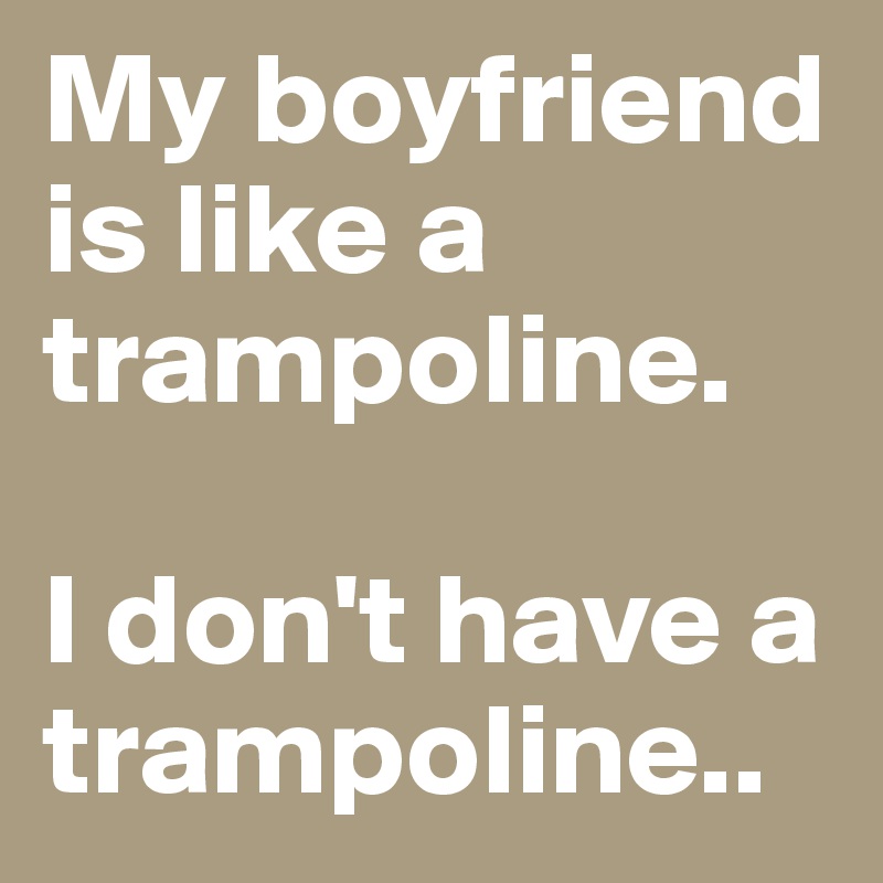 My boyfriend is like a trampoline.

I don't have a trampoline..