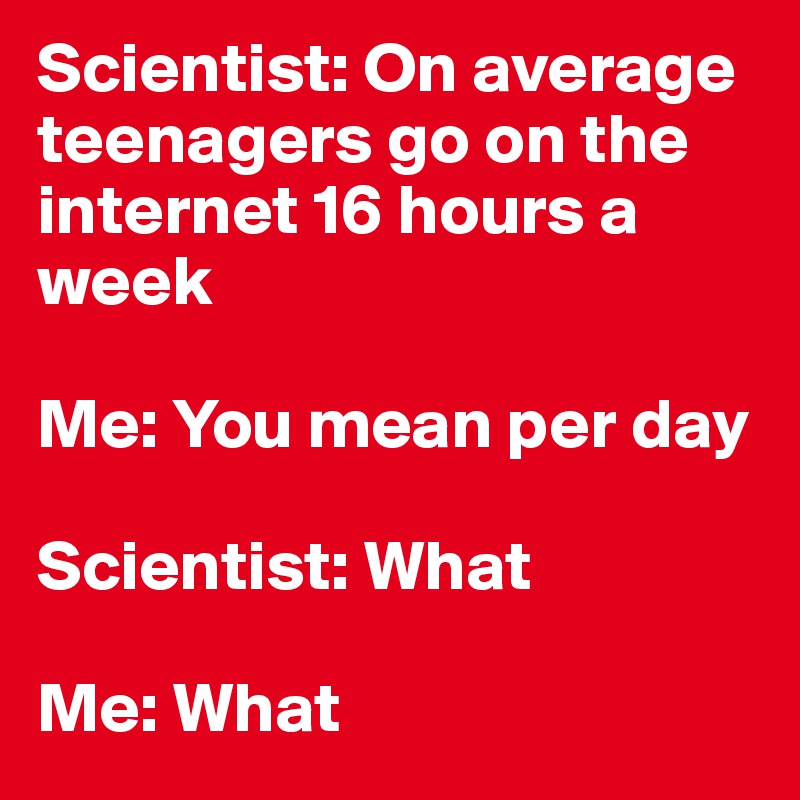 Scientist: On average teenagers go on the internet 16 hours a week

Me: You mean per day

Scientist: What

Me: What