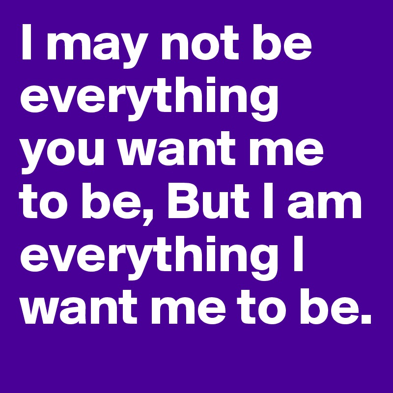 I may not be everything you want me to be, But I am everything I want me to be.