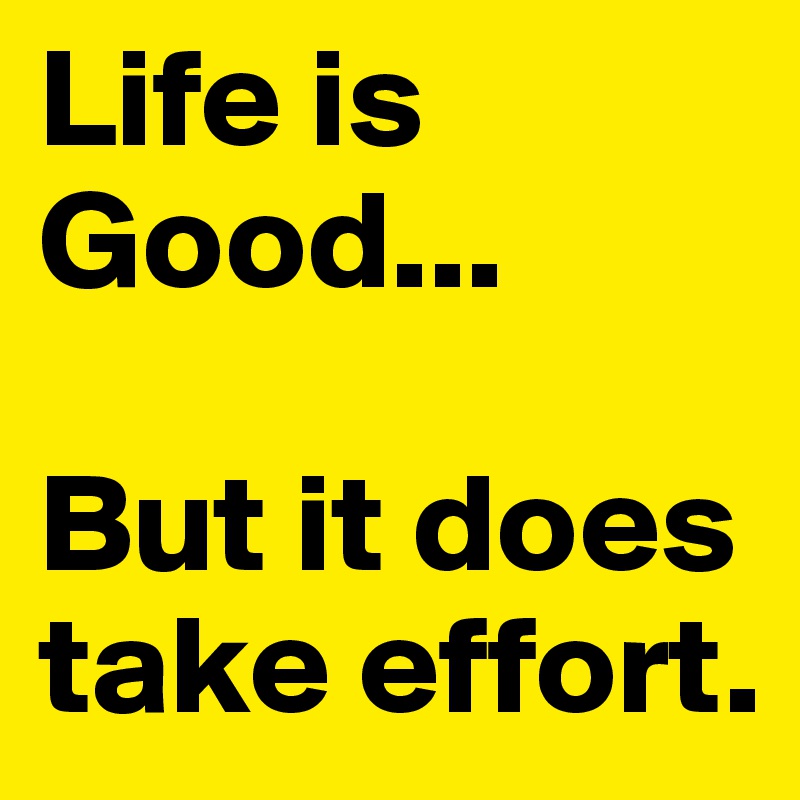 Life is Good... 

But it does take effort. 
