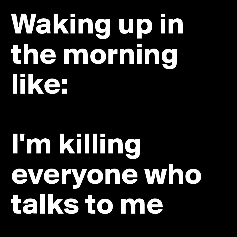 Waking up in the morning like:

I'm killing everyone who talks to me