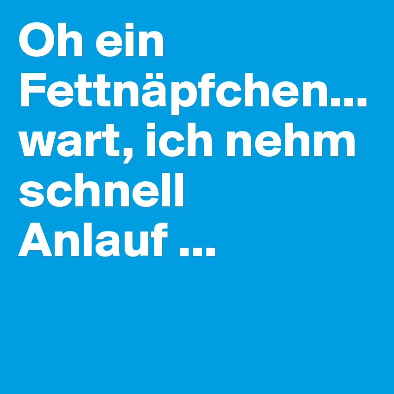 Oh ein Fettnäpfchen... wart, ich nehm schnell Anlauf ...

