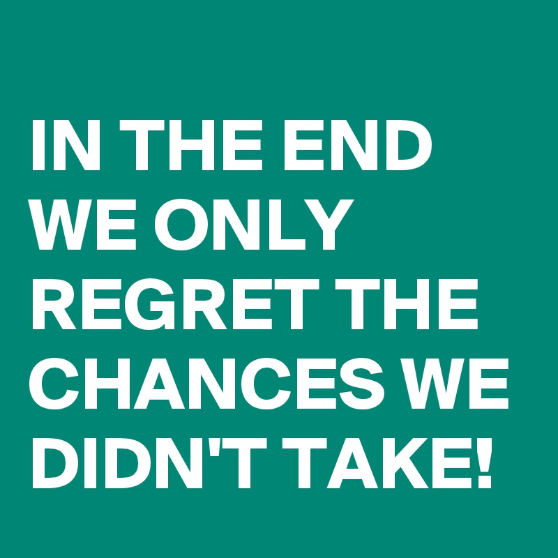 
IN THE END WE ONLY REGRET THE CHANCES WE DIDN'T TAKE!