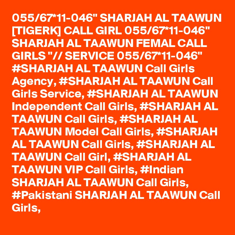 055/67*11-046" SHARJAH AL TAAWUN [TIGERK] CALL GIRL 055/67*11-046" SHARJAH AL TAAWUN FEMAL CALL GIRLS "// SERVICE 055/67*11-046" #SHARJAH AL TAAWUN Call Girls Agency, #SHARJAH AL TAAWUN Call Girls Service, #SHARJAH AL TAAWUN Independent Call Girls, #SHARJAH AL TAAWUN Call Girls, #SHARJAH AL TAAWUN Model Call Girls, #SHARJAH AL TAAWUN Call Girls, #SHARJAH AL TAAWUN Call Girl, #SHARJAH AL TAAWUN VIP Call Girls, #Indian SHARJAH AL TAAWUN Call Girls, #Pakistani SHARJAH AL TAAWUN Call Girls,