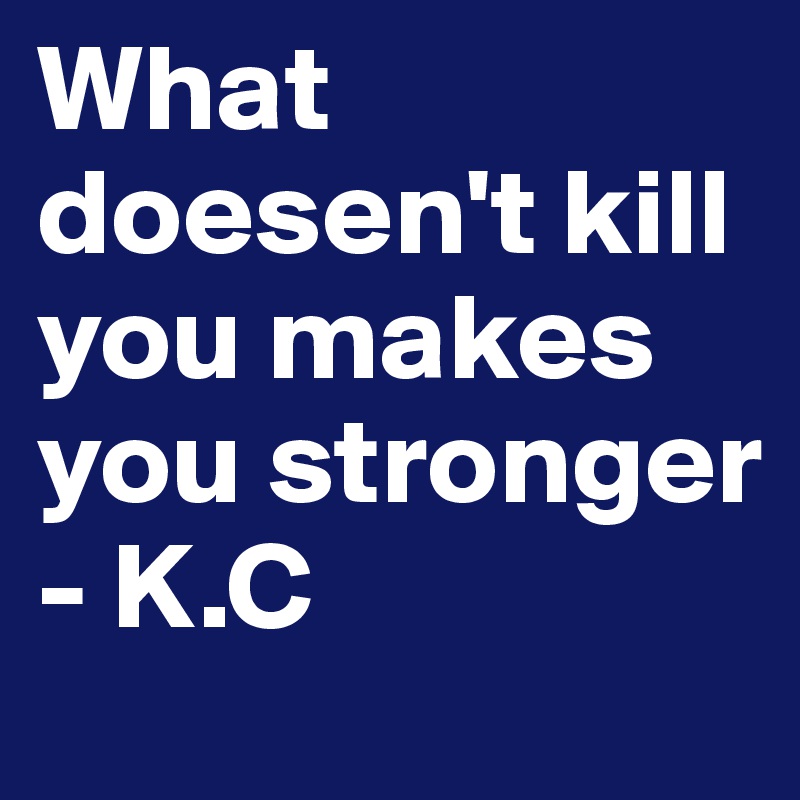 What doesen't kill you makes you stronger
- K.C