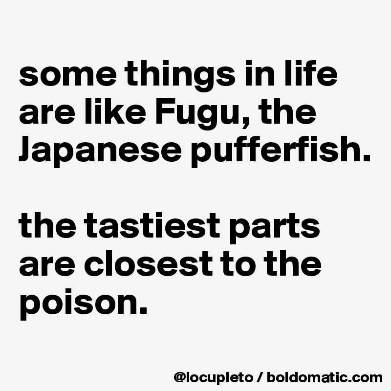 
some things in life are like Fugu, the Japanese pufferfish. 

the tastiest parts are closest to the poison. 
