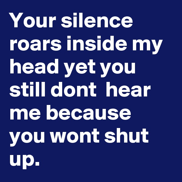 Your silence roars inside my head yet you still dont  hear me because you wont shut up. 