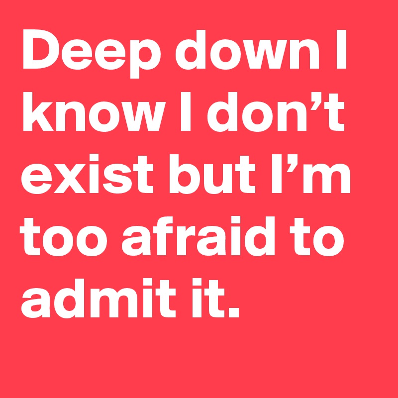 Deep down I know I don’t exist but I’m too afraid to admit it.