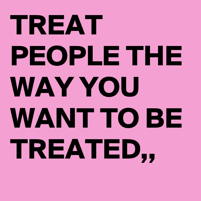 TREAT PEOPLE THE WAY YOU WANT TO BE TREATED,,