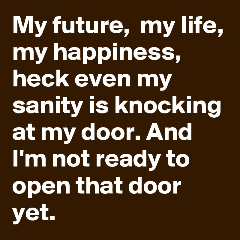 My future,  my life, my happiness, heck even my sanity is knocking at my door. And I'm not ready to open that door yet.