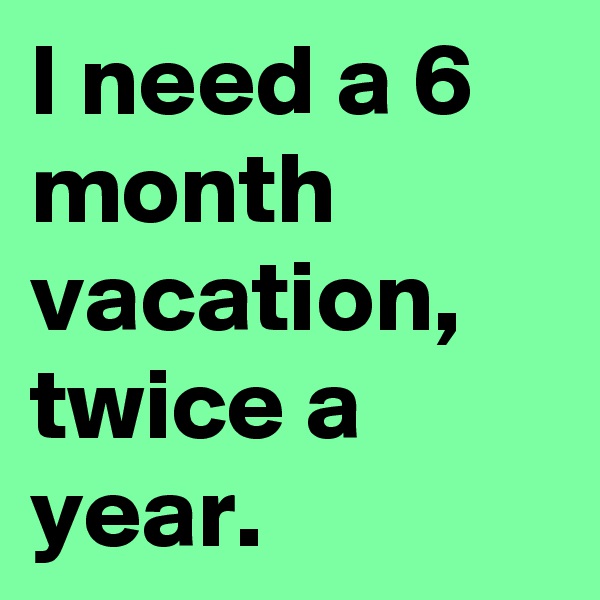I need a 6 month vacation, twice a year.