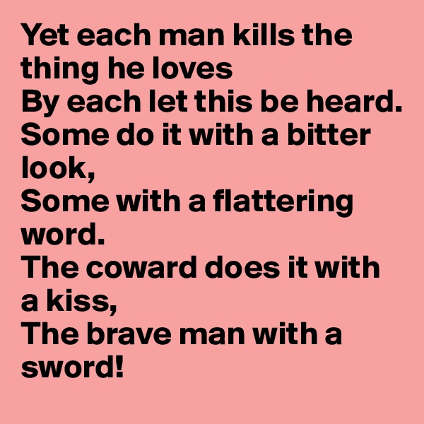 Yet each man kills the thing he loves
By each let this be heard.
Some do it with a bitter look,
Some with a flattering word.
The coward does it with a kiss,
The brave man with a sword!